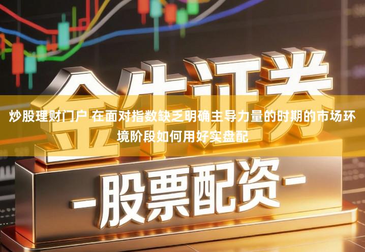 炒股理财门户 在面对指数缺乏明确主导力量的时期的市场环境阶段如何用好实盘配