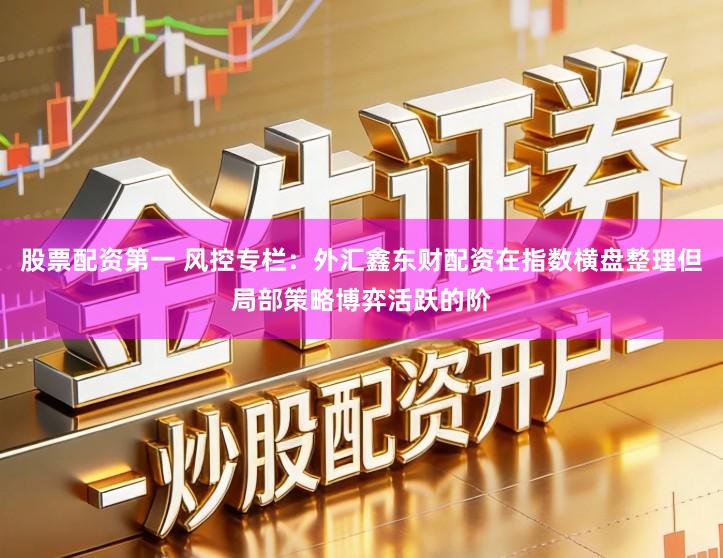 股票配资第一 风控专栏：外汇鑫东财配资在指数横盘整理但局部策略博弈活跃的阶