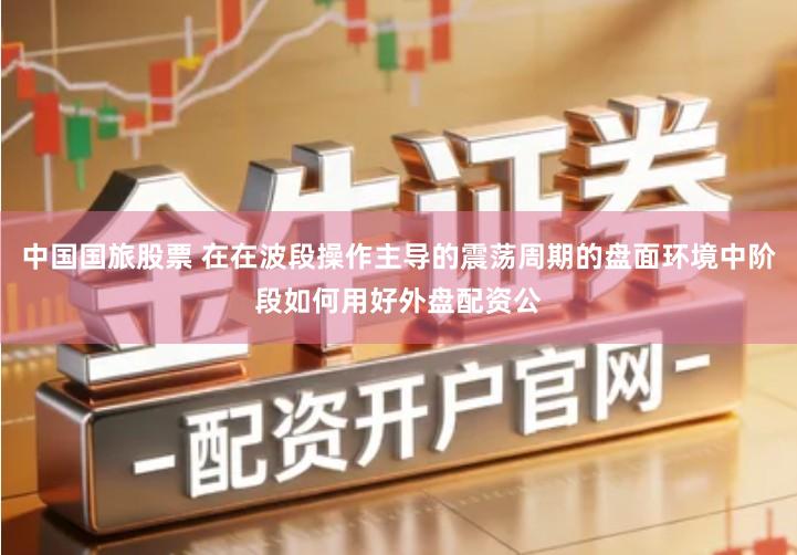 中国国旅股票 在在波段操作主导的震荡周期的盘面环境中阶段如何用好外盘配资公